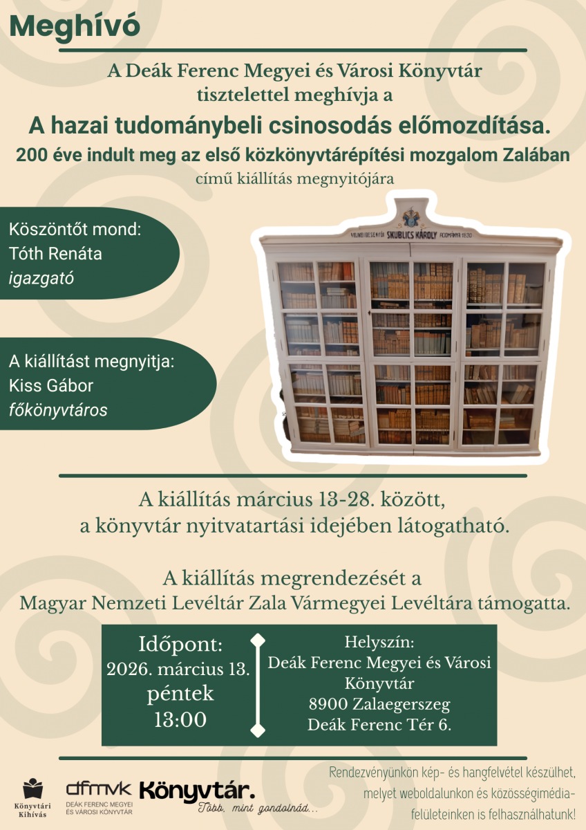 Megh�v� plak�t a De�k Ferenc Megyei �s V�rosi K�nyvt�r ki�ll�t�smegnyit�j�ra. A rendezv�ny c�me: „A hazai tudom�nybeli csinosod�s el�mozd�t�sa – 200 �ve indult meg az els� k�zk�nyvt�r�p�t�si mozgalom Zal�ban”. A megnyit� 2026. m�rcius 13-�n, p�nteken 13 �rakor lesz a zalaegerszegi k�nyvt�rban. K�sz�nt�t mond T�th Ren�ta igazgat�, a ki�ll�t�st Kiss G�bor f�k�nyvt�ros nyitja meg. A plak�ton egy r�gi, �vegajt�s k�nyvszekr�ny l�that� r�gi k�nyvekkel. A ki�ll�t�s m�rcius 13–28. k�z�tt l�togathat� a k�nyvt�r nyitvatart�si idej�ben. A rendezv�nyen k�p- �s hangfelv�tel k�sz�lhet.