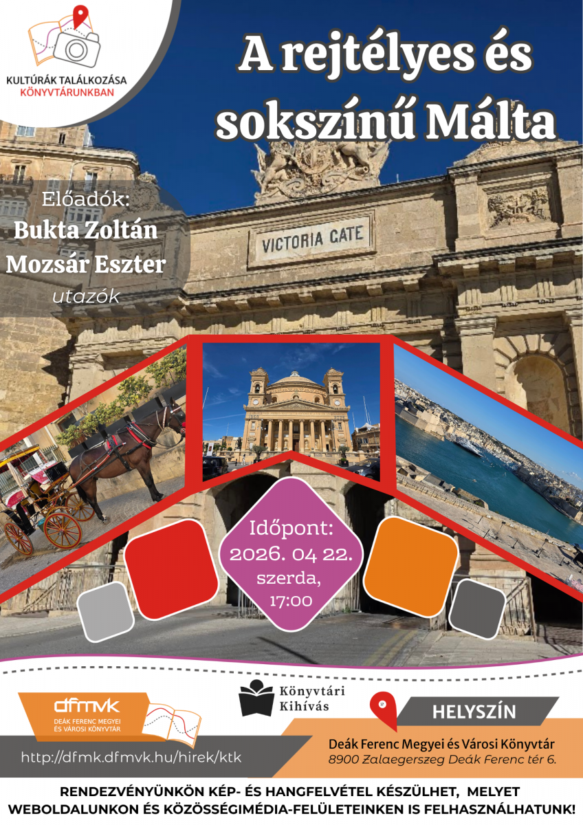 Sz�nes plak�t „A rejt�lyes �s soksz�n� M�lta” c�m� el�ad�sr�l. A h�tt�rben egy d�szes k�kapu l�that�, rajta „Victoria Gate” felirattal. El�l h�rom fot� mutat m�ltai l�tk�peket: egy lovas kocsi az utc�n, egy templom �p�lete �s egy tengerparti v�rosr�sz. Az esem�ny id�pontja 2026. �prilis 22., 17:00, helysz�ne a De�k Ferenc Megyei �s V�rosi K�nyvt�r Zalaegerszegen. El�ad�k: Bukta Zolt�n �s Mozs�r Eszter. A rendezv�nyen k�p- �s hangfelv�tel k�sz�lhet.