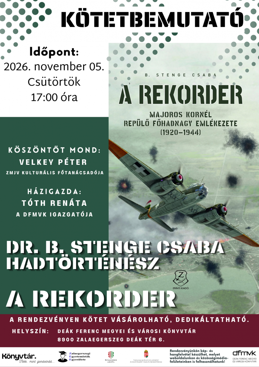 K�tetbemutat� plak�t z�ld, feh�r �s bord� sz�nekkel. A plak�ton A rekorder – Majoros Korn�l rep�l� f�hadnagy eml�kezete (1920–1944) c�m� k�nyv bor�t�ja l�that� egy m�sodik vil�gh�bor�s rep�l�g�ppel. A rendezv�nyen dr. B. Stenge Csaba hadt�rt�n�sz mutatja be a k�tetet. K�sz�nt�t mond Velkey P�ter, h�zigazda T�th Ren�ta. Id�pont: 2026. november 5., cs�t�rt�k, 17:00. Helysz�n: De�k Ferenc Megyei �s V�rosi K�nyvt�r, 8900 Zalaegerszeg, De�k t�r 6. A k�nyv a helysz�nen megv�s�rolhat� �s dedik�ltathat�.