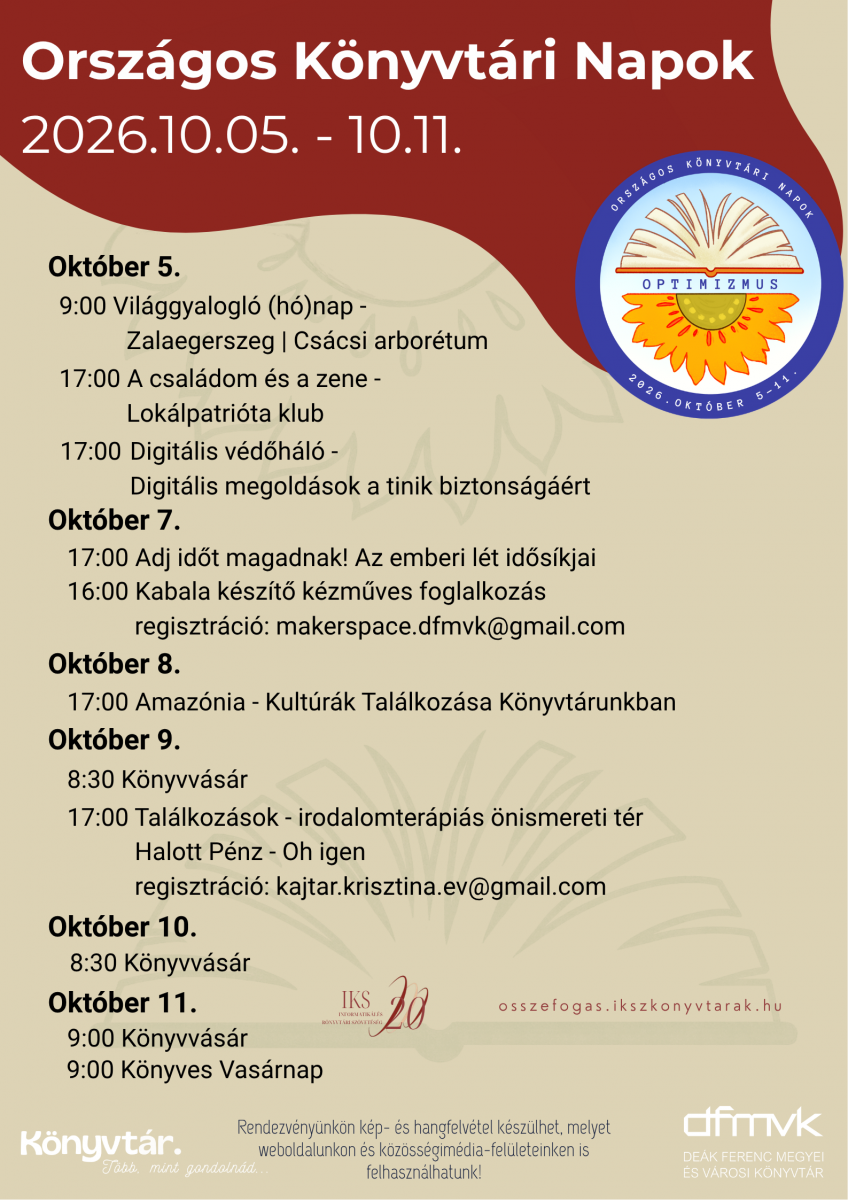 Az Orsz�gos K�nyvt�ri Napok 2026 programplak�tja a De�k Ferenc Megyei �s V�rosi K�nyvt�r rendezv�nyeivel. A programok okt�ber 5–11. k�z�tt zajlanak. Okt�ber 5-�n Vil�ggyalógl� (h�)nap, A csal�dom �s a zene, valamint Digit�lis v�d�h�l� v�rja az �rdekl�d�ket. Okt�ber 7-�n Adj id�t magadnak! c�m� el�ad�s �s kabala k�sz�t� k�zm�ves foglalkoz�s lesz. Okt�ber 8-�n Amaz�nia – Kult�r�k Tal�lkoz�sa K�nyvt�runkban programra ker�l sor. Okt�ber 9-�n �s 10-�n k�nyvv�s�r lesz, okt�ber 9-�n pedig irodalomter�pi�s tal�lkoz� is. Okt�ber 11-�n K�nyvv�s�r �s K�nyves Vas�rnap v�rja a l�togat�kat. A plak�ton az Orsz�gos K�nyvt�ri Napok log�ja �s a DFMVK log�ja is l�that�.