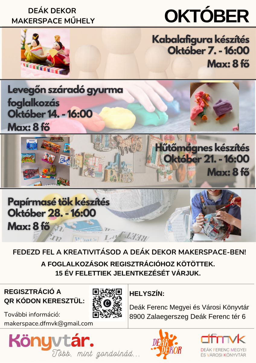 Feh�r h�tter�, sz�nes plak�t a De�k Dekor Makerspace M�hely okt�beri kreat�v foglalkoz�sair�l. N�gy program szerepel rajta: okt�ber 7-�n 16 �rakor kabalafigura-k�sz�t�s, okt�ber 14-�n 16 �rakor leveg�n sz�rad� gyurma foglalkoz�s, okt�ber 21-�n 16 �rakor h�t�m�gnes-k�sz�t�s, okt�ber 28-�n 16 �rakor pap�rmas� t�k k�sz�t�s. Minden foglalkoz�s maximum 8 f� sz�m�ra el�rhet�. A programok regisztr�ci�hoz k�t�ttek, �s 15 �v felettiek jelentkez�s�t v�rj�k. Helysz�n: De�k Ferenc Megyei �s V�rosi K�nyvt�r, 8900 Zalaegerszeg, De�k Ferenc t�r 6. Tov�bbi inform�ci�: makerspace.dfmvk@gmail.com. A plak�ton QR-k�d is tal�lhat� a regisztr�ci�hoz.