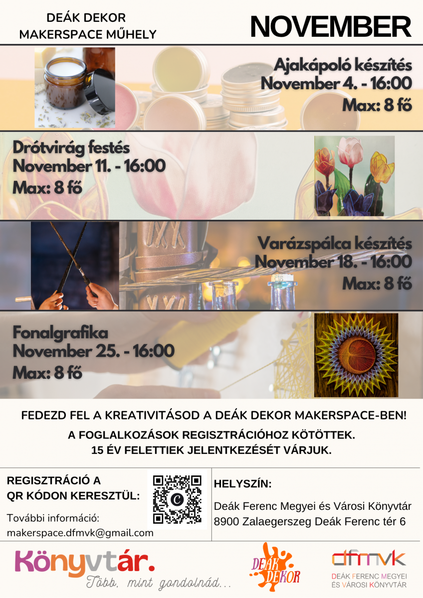 Novemberi programokat hirdet� plak�t a De�k Dekor Makerspace m�helyben. N�gy kreat�v foglalkoz�s: ajk�pol� k�sz�t�s november 4-�n, dr�tvir�g fest�s november 11-�n, var�zsp�lca k�sz�t�s november 18-�n �s fonalgrafika november 25-�n, minden alkalommal 16 �r�t�l. A foglalkoz�sok l�tsz�ma legfeljebb 8 f�, �s regisztr�ci�hoz k�t�ttek. 15 �v felettiek jelentkez�s�t v�rj�k. Helysz�n: De�k Ferenc Megyei �s V�rosi K�nyvt�r, 8900 Zalaegerszeg, De�k Ferenc t�r 6. Regisztr�ci�s inform�ci�: makerspace.dfmvk@gmail.com.
